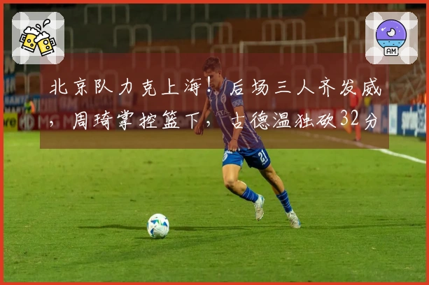 北京队力克上海!后场三人齐发威,周琦掌控篮下,古德温独砍32分力撑球队