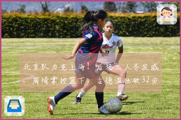 北京队力克上海！后场三人齐发威，周琦掌控篮下，古德温独砍32分力撑球队